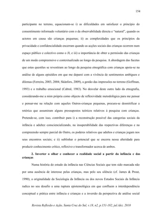 Revista Reflexão e Ação, Santa Cruz do Sul, v.18, n2, p.151-182, jul./dez. 2010
154
participante no terreno, equacionam-se i) as dificuldades em satisfazer o princípio do
consentimento informado voluntário com o da observabilidade directa e “natural”, quando os
actores em causa são crianças pequenas; ii) as complexidades que os princípios da
privacidade e confidencialidade encerram quando as acções sociais das crianças ocorrem num
espaço público e colectivo como o JI, e iii) a importância de obter a permissão das crianças
de um modo compreensivo e contextualizado ao longo da pesquisa. A abordagem das facetas
que estas questões se revestiram ao longo da pesquisa etnográfica com crianças apoia-se na
análise de alguns episódios em que me deparei com a vivência de sentimentos ambíguos e
dilemas (Ferreira, 2003, 2004; Skånfors, 2009), a gestão das impressões no terreno (Goffman,
1993) e o trabalho emocional (Cabral, 1983). No desvelar deste outro lado da etnografia,
considerando-me a mim própria como objecto de reflexividade metodológica para me pensar
e pensar-me na relação com aqueles Outros-crianças pequenas, procura-se desmitificar a
retórica que assumiram alguns pressupostos teóricos relativos à pesquisa com crianças.
Pretende-se, com isso, contribuir para i) a reconstrução possível das categorias sociais da
infância e adultez consciencializando, na insuperabilidade das respectivas diferenças e na
compreensão sempre parcial do Outro, os poderes relativos que adultos e crianças jogam nos
seus encontros sociais; e ii) sublinhar o potencial que se encerra nessa alteridade para
produzir conhecimento crítico, reflexivo e transformador acerca de ambos.
2. Inverter o olhar e conhecer a realidade social a partir da infância e das
crianças
Numa história do estudo da infância nas Ciências Sociais que tem sido marcada não
por uma ausência de interesse pelas crianças, mas pelo seu silêncio (cf. James & Prout,
1990), a originalidade da Sociologia da Infância ou dos novos Estudos Sociais da Infância
radica no seu desafio a uma ruptura epistemológica em que confluem a interdependência
conceptual e prática entre infância e crianças e a inversão da perspectiva de análise social
 