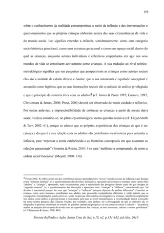 Revista Reflexão e Ação, Santa Cruz do Sul, v.18, n2, p.151-182, jul./dez. 2010
155
sobre o conhecimento da realidade contemporânea a partir da infância e das interpretações e
questionamentos que as próprias crianças elaboram acerca das suas circunstâncias de vida e
do mundo social. Isto significa entender a infância, simultaneamente, como uma categoria
socio-histórica geracional, como uma estrutura geracional e como um espaço social dentro do
qual as crianças, enquanto actores individuais e colectivos empenhados em agir nos seus
mundos de vida se constituem activamente como crianças. A sua tradução ao nível teórico-
metodológico significa que nas pesquisas que perspectivam as crianças como actores sociais
elas são a unidade de estudo directo e basilar, que a sua autonomia e equidade conceptual é
assumida como legítima, que as suas interacções sociais são a unidade de análise privilegiada
e que o princípio da simetria ética com os adultos4 (cf. James & Prout 1997; Corsaro, 1997,
Christensen & James, 2000; Prout, 2000) deverá ser observado de modo cuidado e reflexivo.
Por outras palavras, a imprescindibilidade de conhecer as crianças a partir da escuta da(s)
sua(s) voz(es) constitui-se, no plano epistemológico, numa questão decisiva (cf. Lloyd-Smith
& Tarr, 2002: 61), porque se admite que as próprias experiências das crianças do que é ser
criança e do que é a sua relação com os adultos são contributos inestimáveis para entender a
infância, para “repensar a teoria estabelecida e as fronteiras conceptuais em que assentam as
relações geracionais” (Ferreira & Rocha, 2010: 1) e para “melhorar a compreensão de como a
ordem social funciona” (Mayall, 2000: 130).
4 Prout (2002: X) refere como um dos contributos iniciais aportadas pelos “novos” estudos sociais da infância o que designa
como “primeira simetria”, ie, o questionamento das divisões, distinções e oposições apriorísticas e tomadas como certas entre
“adultos” e “crianças”, apontando, mais recentemente, para a necessidade das pesquisas darem conta do que designa de
“segunda simetria”, ie, o questionamento das distinções e oposições entre “crianças” e “infância”, considerando que “tal
divisão é inaceitável porque faz com que “crianças” e “infância” pareçam objectos de análise diferentes”. Conceber as
crianças como seres humanos semelhantes aos adultos mas possuindo competências diferentes é então admitir que as
concepções e interpretações adultocêntricas, sendo recíprocas entre adultos-investigadores e crianças, interferem amplamente
nos modos como ambos se percepcionam e relacionam, pelo que, ao nível metodológico, a recomendação básica é proceder
tal como noutra pesquisa das Ciências Sociais, por exemplo, com adultos: ter a preocupação de que os métodos são os
adequados às pessoas envolvidas no estudo, às questões centrais da pesquisa e ao seu contexto social e cultural – “as práticas
usadas na pesquisa devem estar de acordo com as experiências das crianças, os seus interesses, valores e rotinas quotidianas”
(cf. Christensen & James, 2000: 484).
 
