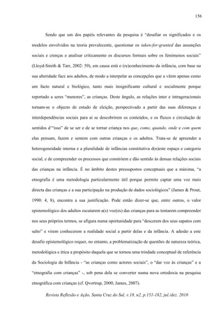 Revista Reflexão e Ação, Santa Cruz do Sul, v.18, n2, p.151-182, jul./dez. 2010
156
Sendo que um dos papéis relevantes da pesquisa é “desafiar os significados e os
modelos envolvidos na teoria prevalecente, questionar os taken-for-granted das assunções
sociais e crenças e analisar criticamente os discursos formais sobre os fenómenos sociais”
(Lloyd-Smith & Tarr, 2002: 59), em causa está o (re)conhecimento da infância, com base na
sua alteridade face aos adultos, de modo a interpelar as concepções que a vêem apenas como
um facto natural e biológico, tanto mais insignificante cultural e socialmente porque
reportado a seres “menores”, as crianças. Deste ângulo, as relações inter e intrageracionais
tornam-se o objecto de estudo de eleição, perspectivado a partir das suas diferenças e
interdependências sociais para aí se descobrirem os conteúdos, e os fluxos e circulação de
sentidos d’“isso” de se ser e de se tornar criança nos que, como, quando, onde e com quem
elas pensam, fazem e sentem com outras crianças e os adultos. Trata-se de apreender a
heterogeneidade interna e a pluralidade de infâncias constitutiva d(n)este espaço e categoria
social, e de compreender os processos que constróem e dão sentido às densas relações sociais
das crianças na infância. É no âmbito destes pressupostos conceptuais que a máxima, “a
etnografia é uma metodologia particularmente útil porque permite captar uma voz mais
directa das crianças e a sua participação na produção de dados sociológicos” (James & Prout,
1990: 4, 8), encontra a sua justificação. Pode então dizer-se que, entre outros, o valor
epistemológico dos adultos escutarem a(s) voz(es) das crianças para as tentarem compreender
nos seus próprios termos, se afigura numa oportunidade para “descerem dos seus sapatos com
salto” e virem conhecerem a realidade social a partir delas e da infância. A adesão a este
desafio epistemológico requer, no entanto, a problematização de questões de natureza teórica,
metodológica e ética a propósito daquela que se tornou uma trindade conceptual de referência
da Sociologia da Infância - “as crianças como actores sociais”, o “dar voz às crianças” e a
“etnografia com crianças” -, sob pena dela se converter numa nova ortodoxia na pesquisa
etnográfica com crianças (cf. Qvortrup, 2000; James, 2007).
 