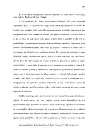 Revista Reflexão e Ação, Santa Cruz do Sul, v.18, n2, p.151-182, jul./dez. 2010
157
2.1. Concertos e desconcertos a propósito das crianças como actores sociais, da(s)
suas voz(es) e da etnografia com crianças
A conceptualização das crianças como actores sociais supõe, pelo menos, uma dupla
significação: i) elas são seres humanos com poder de simbolização e reflexão, de tomadas de
iniciativa para a acção e acção social, não apenas activamente implicadas na construção das
suas próprias vidas, mas também nas daqueles com quem se relacionam e que as rodeiam, e
na da sociedade em que tomam parte, quando experimentam e aprendem a lidar com as
possibilidades e os constrangimentos das estruturas sociais no quotidiano; ii) enquanto seres
humanos elas são intrinsecamente seres sociais que, sujeitas à socialização da cultura adulta a
reproduzem, não obstante serem igualmente capazes de a reinterpretar consoante os seus
interesses, desejos, entendimentos, lógicas, crenças e valores individuais e/ou colectivos e,
através disso, de a reconfigurar em sistemas organizados geradores de culturas e ordens
sociais infantis e, mais ainda, de convocar e gerir estrategicamente ambas as culturas de
modos tão variados quantos os interlocutores e as conjunturas que enfrentam. Sendo actores
sociais auto e hetero-construídos no plano cognitivo e cultural, (re)produzem sentidos
na/sobre a vida social cuja proliferação e manutenção com e ao lado de interacções intra e
intergeracionais em contextos concretos influenciam as suas circunstâncias sociais de
existência, são por elas influenciados e podem ainda instituir outras que alteram o próprio
espaço social da infância.
Creditar as crianças como actores sociais e com o direito de se apresentarem como
sujeitos de conhecimento nos seus próprios termos, sendo indissociável do seu
reconhecimento como produtoras de sentido, é então assumir como legítimas as suas formas
de comunicação e relação, mesmo que estas se expressem diferentemente das que os adultos
usam habitualmente, para nelas se ser capaz de interpretar, compreender e valorizar os seus
aportes como contributos a ter em conta na renovação e reforço dos laços sociais nas
 