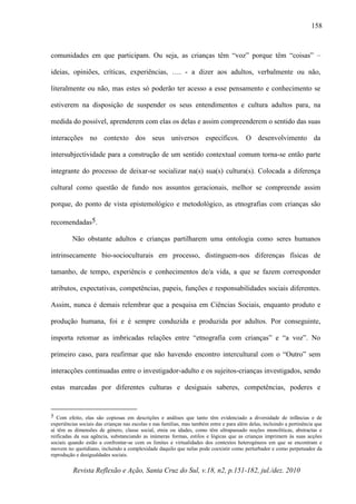 Revista Reflexão e Ação, Santa Cruz do Sul, v.18, n2, p.151-182, jul./dez. 2010
158
comunidades em que participam. Ou seja, as crianças têm “voz” porque têm “coisas” –
ideias, opiniões, críticas, experiências, …. - a dizer aos adultos, verbalmente ou não,
literalmente ou não, mas estes só poderão ter acesso a esse pensamento e conhecimento se
estiverem na disposição de suspender os seus entendimentos e cultura adultos para, na
medida do possível, aprenderem com elas os delas e assim compreenderem o sentido das suas
interacções no contexto dos seus universos específicos. O desenvolvimento da
intersubjectividade para a construção de um sentido contextual comum torna-se então parte
integrante do processo de deixar-se socializar na(s) sua(s) cultura(s). Colocada a diferença
cultural como questão de fundo nos assuntos geracionais, melhor se compreende assim
porque, do ponto de vista epistemológico e metodológico, as etnografias com crianças são
recomendadas5.
Não obstante adultos e crianças partilharem uma ontologia como seres humanos
intrinsecamente bio-socioculturais em processo, distinguem-nos diferenças físicas de
tamanho, de tempo, experiêncis e conhecimentos de/a vida, a que se fazem corresponder
atributos, expectativas, competências, papeis, funções e responsabilidades sociais diferentes.
Assim, nunca é demais relembrar que a pesquisa em Ciências Sociais, enquanto produto e
produção humana, foi e é sempre conduzida e produzida por adultos. Por conseguinte,
importa retomar as imbricadas relações entre “etnografia com crianças” e “a voz”. No
primeiro caso, para reafirmar que não havendo encontro intercultural com o “Outro” sem
interacções continuadas entre o investigador-adulto e os sujeitos-crianças investigados, sendo
estas marcadas por diferentes culturas e desiguais saberes, competências, poderes e
5 Com efeito, elas são copiosas em descrições e análises que tanto têm evidenciado a diversidade de infâncias e de
experiências sociais das crianças nas escolas e nas famílias, mas também entre e para além delas, incluindo a pertinência que
aí têm as dimensões de género, classe social, etnia ou idades, como têm ultrapassado noções monolíticas, abstractas e
reificadas da sua agência, substanciando as inúmeras formas, estilos e lógicas que as crianças imprimem às suas acções
sociais quando estão a confrontar-se com os limites e virtualidades dos contextos heterogéneos em que se encontram e
movem no quotidiano, incluindo a complexidade daquilo que nelas pode coexistir como perturbador e como perpetuador da
reprodução e desigualdades sociais.
 