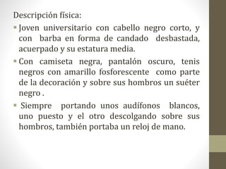 Descripción física:
 Joven universitario con cabello negro corto, y
con barba en forma de candado desbastada,
acuerpado y su estatura media.
 Con camiseta negra, pantalón oscuro, tenis
negros con amarillo fosforescente como parte
de la decoración y sobre sus hombros un suéter
negro .
 Siempre portando unos audífonos blancos,
uno puesto y el otro descolgando sobre sus
hombros, también portaba un reloj de mano.
 