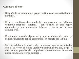 Comportamiento:
 Después de un momento el grupo continuo con una actividad de
karaoke .
 El joven continuo observando las personas que se hallaban
cantando mientras hablaba con la chica de pelo negro
ondulado, y por momentos hablaba con otros de sus
compañeros.
 El aplaudía cuando alguno del grupo terminaba de cantar y
seguía susurrando con su compañera en secreto por la bulla .
 Saco su celular y le mostro algo a la mujer que se encontraba
con el, se rieron te lo que vieron y hablaron sobre eso, luego le
mostro a un grupito de compañeros aparentemente lo mismo
porque incluso se rieron también .
 