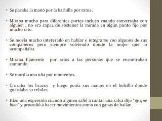  Se pasaba la mano por la barbilla por ratos .
 Miraba mucho para diferentes partes incluso cuando conversaba con
alguien , no era capaz de sostener la mirada en algún punto fijo por
mucho rato.
 Se movía mucho interesado en hablar e integrarse con algunos de sus
compañeros pero siempre volviendo donde la mujer que lo
acompañaba.
 Miraba fijamente por ratos a las personas que se encontraban
cantando.
 Se mordía una uña por momentos.
 Cruzaba los brazos y luego ponía sus manos en el bolsillo donde
guardaba su celular.
 Hizo una expresión cuando alguien salió a cantar una salsa dijo “uy que
bien” y procedió a hacer movimientos como con ganas de bailar.
 
