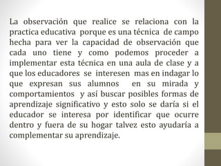 La observación que realice se relaciona con la
practica educativa porque es una técnica de campo
hecha para ver la capacidad de observación que
cada uno tiene y como podemos proceder a
implementar esta técnica en una aula de clase y a
que los educadores se interesen mas en indagar lo
que expresan sus alumnos en su mirada y
comportamientos y así buscar posibles formas de
aprendizaje significativo y esto solo se daría si el
educador se interesa por identificar que ocurre
dentro y fuera de su hogar talvez esto ayudaría a
complementar su aprendizaje.
 