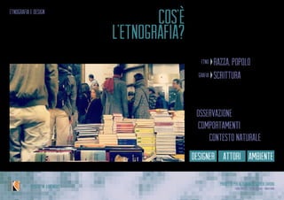 Progetto per Alternanza Scuola Lavoro
Laura Varisco - Silvia Gaccioli - Ninfa BonoIPSSCSI “W. Kandinsky”
etnografia e design
Metodo di indagine antropologica
Scrivere a proposito delle persone
cos’è
l’etnografia?
razza, popolo(greco)etno
scrittura(greco)grafia
È l’osservazione
dei comportamentidelle persone
nel loro contesto naturale
designer attori ambiente
 