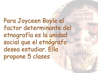 Para Joyceen Boyle el
factor determinante del
etnografía es la unidad
social que el etnógrafo
desea estudiar. Ella
propone 5 clases
 