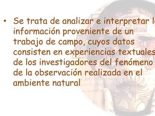 • Se trata de analizar e interpretar la
información proveniente de un
trabajo de campo, cuyos datos
consisten en experiencias textuales
de los investigadores del fenómeno
de la observación realizada en el
ambiente natural
 