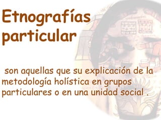 Etnografías
particular
son aquellas que su explicación de la
metodología holística en grupos
particulares o en una unidad social .
 
