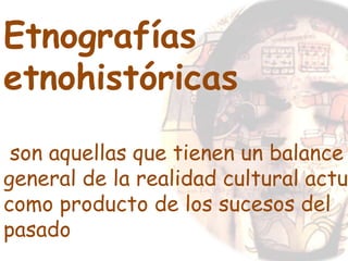 Etnografías
etnohistóricas
son aquellas que tienen un balance
general de la realidad cultural actu
como producto de los sucesos del
pasado
 