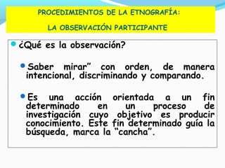 PROCEDIMIENTOS DE LA ETNOGRAFÍA:
LA OBSERVACIÓN PARTICIPANTE
¿Qué es la observación?
Saber mirar” con orden, de manera
intencional, discriminando y comparando.
Es una acción orientada a un fin
determinado en un proceso de
investigación cuyo objetivo es producir
conocimiento. Este fin determinado guía la
búsqueda, marca la “cancha”.
 