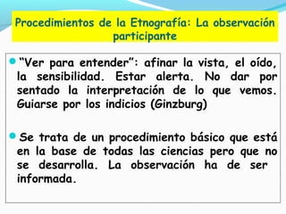 Procedimientos de la Etnografía: La observación
participante
“Ver para entender”: afinar la vista, el oído,
la sensibilidad. Estar alerta. No dar por
sentado la interpretación de lo que vemos.
Guiarse por los indicios (Ginzburg)
Se trata de un procedimiento básico que está
en la base de todas las ciencias pero que no
se desarrolla. La observación ha de ser
informada.
 