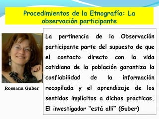 Procedimientos de la Etnografía: La
observación participante
La pertinencia de la Observación
participante parte del supuesto de que
el contacto directo con la vida
cotidiana de la población garantiza la
confiabilidad de la información
recopilada y el aprendizaje de los
sentidos implícitos a dichas practicas.
El investigador “está allí” (Guber)
Rossana Guber
 