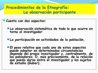 Procedimientos de la Etnografía:
La observación participante
Cuenta con dos aspectos:
La observación sistemática de todo lo que ocurre en
torno al investigador
La participación en actividades de la población.
El peso relativo que cada uno de estos aspectos
puede adoptar en determinadas circunstancias
depende del propio investigador y, centralmente, de
los pobladores; O, más precisamente, de la relación
que pueda darse entre el investigador y los sujetos
de estudio (Guber).
 