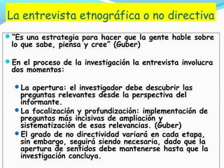 La entrevista etnográfica o no directiva
“Es una estrategia para hacer que la gente hable sobre
lo que sabe, piensa y cree” (Guber)
En el proceso de la investigación la entrevista involucra
dos momentos:
La apertura: el investigador debe descubrir las
preguntas relevantes desde la perspectiva del
informante.
La focalización y profundización: implementación de
preguntas más incisivas de ampliación y
sistematización de esas relevancias. (Guber)
El grado de no directividad variará en cada etapa,
sin embargo, seguirá siendo necesaria, dado que la
apertura de sentidos debe mantenerse hasta que la
investigación concluya.
 