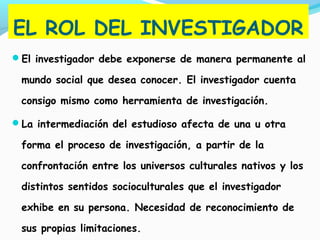 EL ROL DEL INVESTIGADOR
El investigador debe exponerse de manera permanente al
mundo social que desea conocer. El investigador cuenta
consigo mismo como herramienta de investigación.
La intermediación del estudioso afecta de una u otra
forma el proceso de investigación, a partir de la
confrontación entre los universos culturales nativos y los
distintos sentidos socioculturales que el investigador
exhibe en su persona. Necesidad de reconocimiento de
sus propias limitaciones.
 