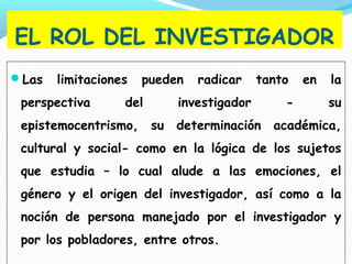 EL ROL DEL INVESTIGADOR
Las limitaciones pueden radicar tanto en la
perspectiva del investigador - su
epistemocentrismo, su determinación académica,
cultural y social- como en la lógica de los sujetos
que estudia – lo cual alude a las emociones, el
género y el origen del investigador, así como a la
noción de persona manejado por el investigador y
por los pobladores, entre otros.
 