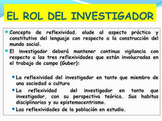 EL ROL DEL INVESTIGADOR
Concepto de reflexividad. alude al aspecto práctico y
constitutivo del lenguaje con respecto a la construcción del
mundo social.
El investigador deberá mantener continua vigilancia con
respecto a las tres reflexividades que están involucradas en
el trabajo de campo (Guber):
La reflexividad del investigador en tanto que miembro de
una sociedad o cultura
La reflexividad del investigador en tanto que
investigador, con su perspectiva teórica. Sus habitus
disciplinarios y su epistemocentrismo.
Las reflexividades de la población en estudio.
 