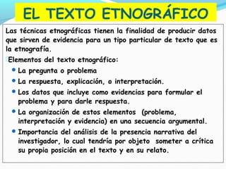 EL TEXTO ETNOGRÁFICO
Las técnicas etnográficas tienen la finalidad de producir datos
que sirven de evidencia para un tipo particular de texto que es
la etnografía.
Elementos del texto etnográfico:
La pregunta o problema
La respuesta, explicación, o interpretación.
Los datos que incluye como evidencias para formular el
problema y para darle respuesta.
La organización de estos elementos (problema,
interpretación y evidencia) en una secuencia argumental.
Importancia del análisis de la presencia narrativa del
investigador, lo cual tendría por objeto someter a crítica
su propia posición en el texto y en su relato.
 