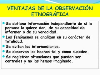 VENTAJAS DE LA OBSERVACIÓN
ETNOGRÁFICA
Se obtiene información independiente de si la
persona la quiere dar, de su capacidad de
informar o de su veracidad.
Los fenómenos se analizan en su carácter de
totalidad.
Se evitan los intermediarios.
Se observan los hechos tal y como suceden.
Se registran situaciones que pueden ser
centrales y no las hemos imaginado.
 