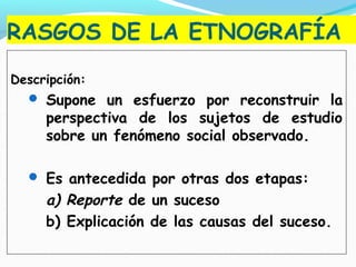 RASGOS DE LA ETNOGRAFÍA
Descripción:
 Supone un esfuerzo por reconstruir la
perspectiva de los sujetos de estudio
sobre un fenómeno social observado.
 Es antecedida por otras dos etapas:
a) Reporte de un suceso
b) Explicación de las causas del suceso.
 