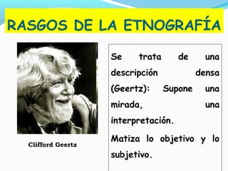 RASGOS DE LA ETNOGRAFÍA
Se trata de una
descripción densa
(Geertz): Supone una
mirada, una
interpretación.
Matiza lo objetivo y lo
subjetivo.
Clifford Geertz
 