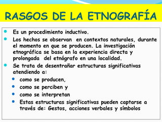 RASGOS DE LA ETNOGRAFÍA
 Es un procedimiento inductivo.
 Los hechos se observan en contextos naturales, durante
el momento en que se producen. La investigación
etnográfica se basa en la experiencia directa y
prolongada del etnógrafo en una localidad.
 Se trata de desentrañar estructuras significativas
atendiendo a:
 como se producen,
 como se perciben y
 como se interpretan
 Estas estructuras significativas pueden captarse a
través de: Gestos, acciones verbales y símbolos
 