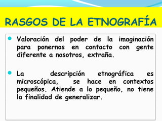 RASGOS DE LA ETNOGRAFÍA
 Valoración del poder de la imaginación
para ponernos en contacto con gente
diferente a nosotros, extraña.
 La descripción etnográfica es
microscópica, se hace en contextos
pequeños. Atiende a lo pequeño, no tiene
la finalidad de generalizar.
 