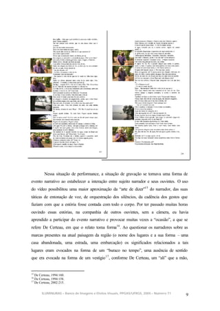 Nessa situação de performance, a situação de gravação se tornava uma forma de
evento narrativo ao estabelecer a interação entre sujeito narrador e seus ouvintes. O uso
do vídeo possibilitou uma maior aproximação da “arte de dizer”15 do narrador, das suas
táticas de entonação de voz, de orquestração dos silêncios, da cadência dos gestos que
faziam com que a estória fosse contada com todo o corpo. Por ter passado muitas horas
ouvindo essas estórias, na companhia de outros ouvintes, sem a câmera, eu havia
aprendido a participar do evento narrativo e provocar muitas vezes a “ocasião”, a que se
refere De Certeau, em que o relato toma forma16 . Ao questionar os narradores sobre as
marcas presentes na atual paisagem da região (o nome dos lugares e a sua forma – uma
casa abandonada, uma estrada, uma embarcação) os significados relacionados a tais
lugares eram evocados na forma de um “buraco no tempo”, uma ausência de sentido
que era evocada na forma de um vestígio 17 , conforme De Certeau, um “ali” que a mão,


15
   De Certeau, 1994:160.
16
   De Certeau, 1994:158.
17
   De Certeau, 2002:215.


       ILUMINURAS – Banco de Imagens e Efeitos Visuais, PPGAS/UFRGS, 2005 – Número 71
                                                                                        9
 