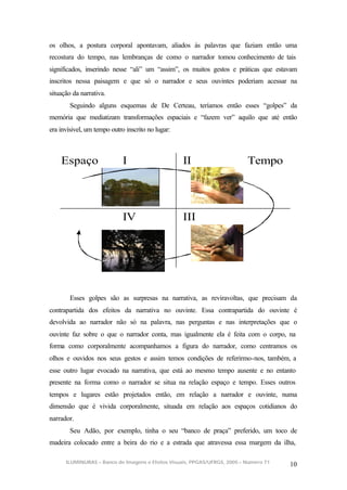 os olhos, a postura corporal apontavam, aliados às palavras que faziam então uma
recostura do tempo, nas lembranças de como o narrador tomou conhecimento de tais
significados, inserindo nesse “ali” um “assim”, os muitos gestos e práticas que estavam
inscritos nessa paisagem e que só o narrador e seus ouvintes poderiam acessar na
situação da narrativa.
        Seguindo alguns esquemas de De Certeau, teríamos então esses “golpes” da
memória que mediatizam transformações espaciais e “fazem ver” aquilo que até então
era invísivel, um tempo outro inscrito no lugar:



    Espaço                   I                     II                      Tempo




                             IV                    III




        Esses golpes são as surpresas na narrativa, as reviravoltas, que precisam da
contrapartida dos efeitos da narrativa no ouvinte. Essa contrapartida do ouvinte é
devolvida ao narrador não só na palavra, nas perguntas e nas interpretações que o
ouvinte faz sobre o que o narrador conta, mas igualmente ela é feita com o corpo, na
forma como corporalmente acompanhamos a figura do narrador, como centramos os
olhos e ouvidos nos seus gestos e assim temos condições de referirmo-nos, também, a
esse outro lugar evocado na narrativa, que está ao mesmo tempo ausente e no entanto
presente na forma como o narrador se situa na relação espaço e tempo. Esses outros
tempos e lugares estão projetados então, em relação a narrador e ouvinte, numa
dimensão que é vivida corporalmente, situada em relação aos espaços cotidianos do
narrador.
        Seu Adão, por exemplo, tinha o seu “banco de praça” preferido, um toco de
madeira colocado entre a beira do rio e a estrada que atravessa essa margem da ilha,

      ILUMINURAS – Banco de Imagens e Efeitos Visuais, PPGAS/UFRGS, 2005 – Número 71
                                                                                       10
 
