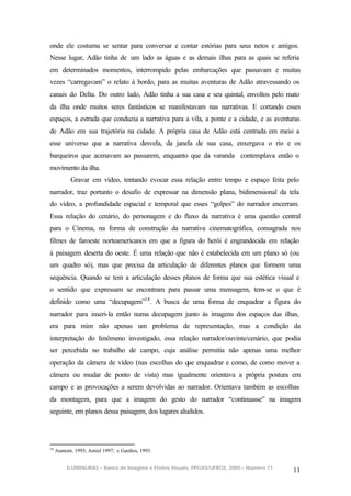 onde ele costuma se sentar para conversar e contar estórias para seus netos e amigos.
Nesse lugar, Adão tinha de um lado as águas e as demais ilhas para as quais se referia
em determinados momentos, interrompido pelas embarcações que passavam e muitas
vezes “carregavam” o relato à bordo, para as muitas aventuras de Adão atravessando os
canais do Delta. Do outro lado, Adão tinha a sua casa e seu quintal, envoltos pelo mato
da ilha onde muitos seres fantásticos se manifestavam nas narrativas. E cortando esses
espaços, a estrada que conduzia a narrativa para a vila, a ponte e a cidade, e as aventuras
de Adão em sua trajetória na cidade. A própria casa de Adão está centrada em meio a
esse universo que a narrativa desvela, da janela de sua casa, enxergava o rio e os
barqueiros que acenavam ao passarem, enquanto que da varanda contemplava então o
movimento da ilha.
           Gravar em vídeo, tentando evocar essa relação entre tempo e espaço feita pelo
narrador, traz portanto o desafio de expressar na dimensão plana, bidimensional da tela
do vídeo, a profundidade espacial e temporal que esses “golpes” do narrador encerram.
Essa relação do cenário, do personagem e do fluxo da narrativa é uma questão central
para o Cinema, na forma de construção da narrativa cinematográfica, consagrada nos
filmes de faroeste norteamericanos em que a figura do herói é engrandecida em relação
à paisagem deserta do oeste. É uma relação que não é estabelecida em um plano só (ou
um quadro só), mas que precisa da articulação de diferentes planos que formem uma
sequência. Quando se tem a articulação desses planos de forma que sua estética visual e
o sentido que expressam se encontram para passar uma mensagem, tem-se o que é
definido como uma “decupagem”18 . A busca de uma forma de enquadrar a figura do
narrador para inseri-la então numa decupagem junto às imagens dos espaços das ilhas,
era para mim não apenas um problema de representação, mas a condição da
interpretação do fenômeno investigado, essa relação narrador/ouvinte/cenário, que podia
ser percebida no trabalho de campo, cuja análise permitia não apenas uma melhor
operação da câmera de vídeo (nas escolhas do que enquadrar e como, de como mover a
câmera ou mudar de ponto de vista) mas igualmente orientava a própria postura em
campo e as provocações a serem devolvidas ao narrador. Orientava também as escolhas
da montagem, para que a imagem do gesto do narrador “continuasse” na imagem
seguinte, em planos dessa paisagem, dos lugares aludidos.




18
     Aumont, 1993; Amiel 1997; e Gardies, 1993.


          ILUMINURAS – Banco de Imagens e Efeitos Visuais, PPGAS/UFRGS, 2005 – Número 71
                                                                                           11
 