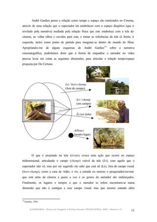 André Gardies pensa a relação como tempo e espaço são estetizados no Cinema,
através de uma relação que o espectador irá estabelecer com o espaço diegético (que é
revelado pela narrativa) mediada pela relação física que este estabelece com a tela do
cinema, ao voltar olhos e ouvidos para esta, e tomar as referências da tela (à frente, à
esquerda, atrás) como ponto de partida para imaginar-se dentro do mundo do filme.
Apropriando-me         de   alguns    esquemas    de   André     Gardies19   sobre a narrativa
cinematográfica, poderíamos dizer que a forma de enquadrar o narrador no vídeo
precisa levar em conta as seguintes dimensões, para articular a relação tempo/espaço
proposta por De Certeau:




                                        Lá / hors-champ
                                        (fora de campo)


                                                 Ici / champ
                                                 (em campo)


                                                 Écran (tela)




                                               Ailleurs
                                               (noutro lugar)




            O que é projetado na tela (écran), evoca uma ação que ocorre no espaço
tridimensional, articulando o campo (champ) visível da tela (Ici), com aquilo que o
espectador não vê, mas por ser sugerido ele sabe que está ali (Là), fora do campo visual
(hors-champ), como a casa de Adão, o rio, a estrada ou mesmo o pesquisador/ouvinte
que está atrás da câmera a quem a voz e os gestos do narrador são endereçados.
Finalmente, os lugares e tempos a que o narrador se refere encontram-se numa
dimensão que não é contígua a esse campo visual, mas que mesmo estando além


19
     Gardies, 1993.


          ILUMINURAS – Banco de Imagens e Efeitos Visuais, PPGAS/UFRGS, 2005 – Número 71
                                                                                           12
 