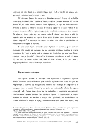 (ailleurs), em outro lugar, só é imaginável pelo que é visto e ouvido em campo, pelo
que a ação contida no quadro permite evocar.
         Na página da dissertação, essa relação foi colocada através de uma edição da fala
do narrador, transposta para a escrita, de forma a evocar o ritmo da oralidade, do som da
palavra dita, na forma como o ritmo de leitura é proposto, ou seja, em uma forma mais
próxima da poesia de operar a sucessão de frases e repetições de jogos verbais. Já as
imagens dos gestos, olhares e posturas, postas em sequências em conjunto com imagens
da paisagem, foram postas em um mesmo canto da página, para darem a idéia de
sucessão, em que espaços em branco foram sendo deixados como forma de aludir a
elipses temporais20 e mudanças de direção do relato que criam a possibilidade de
referência a esses lugares da memória.
         É esse outro lugar, instaurado pelos “golpes” da narrativa, pelas rupturas
colocadas pelo mundo da memória, que no momento oportuno, modifica a própria
organização do visível e revela então a paisagem do Arquipélago de uma outra forma,
enquanto “espaço fantástico”21 da memória. Representar esses lugares a partir do ponto
de vista que os relatos traziam, era então um novo desafio, o de olhar para o
Arquipélago da forma como os narradores propunham.




         Representando a paisagem


         Não apenas ouvindo as narrativas, mas igualmente acompanhando algumas
práticas cotidianas desses narradores, pude começar a perceber uma outra paisagem do
Arquipélago. O conceito de paisagem que orientou essa mudança de perspectiva é a
paisagem como a entende Simmel22 , um corte na continuidade infinita do espaço,
promovido pela Cultura, uma forma que se materializa e organiza-se sensivelmente,
expressando as vontades humanas com relação ao espaço. A paisagem não se esgota
portanto na maneira de perceber o espaço, mas igualmente, na materialização da
vontade humana com relação ao espaço, na maneira como uma ponte, uma estrada, uma


20
   As elipses temporais são a alusão a tempos na narrativa fílmica que não são mostrados, mas apenas sugeridos ao
espectador na continuidade das ações evocadas pelas seqüências de imagens. Cf. Aumont, 1993.
21
   Durand, 2001 e Eckert e Rocha, 2000.
22
   “Para nós, e só para nós, as margens do rio não são apenas exteriores uma à outra, mas ‘separadas’, e a noção de
separação estaria despojada de sentido se não houvéssemos começado por uni-las, nos nossos pensamentos
finalizados, nas nossas necessidades, na nossa imaginação. (...) A ponte se integra à imagem da natureza, numa
relação mais estreita com as margens ligadas.” (Simmel, 1996:11-12)


       ILUMINURAS – Banco de Imagens e Efeitos Visuais, PPGAS/UFRGS, 2005 – Número 71
                                                                                                               13
 