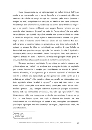É essa paisagem outra que era preciso perseguir, e a melhor forma de fazê-lo era
ensaiar a sua representação, com o uso da fotografia, e principalmente do vídeo, em
momentos do trabalho de campo em que me aventurava pelos matos, banhados e
margens das ilhas, acompanhado dos narradores, ou apenas de suas vozes e narrativas
na lembrança, para tentar ver essas possibilidades de retornos desse “tempo dos antigos”
que a sua narrativa inseria, modificando esses espaços. Luciana Hartmann, em uma
etnografia sobre “contadores de causo” na região do Pampa gaúcho 24 , faz uma análise
da relação entre a performance corporal do narrador, suas práticas cotidianas no campo
e a forma da paisagem do Pampa, a planície, mostrando como o narrador, com gestos
largos e olhos no horizonte tomava conta desse cenário em suas narrativas. Nas ilhas,
pude ver como as narrativas traziam esse componente de uma forma muito particular de
conhecer os espaços das ilhas, se embrenhando nos mistérios da mata fechada, na
luminosidade das águas cercadas por vegetação. Essa narrativa de Adão é significativa
de como a prática da caça “assombrada” do tatu e da capivara, feita à noite, em meio a
vegetação fechada dos matos e banhados, insere-se numa paisagem noturna, plena de
sons, seres fantásticos e luzes que são associados às manifestações sobrenaturais.
         Há nessas narrativas a manifestação de um mistério em meio às paisagens, que
podemos chamar de “epifania”, ao seguirmos uma concepção simbólica da imaginação
para o estudo da memória. O símbolo, para Gilbert Durand, tem o caráter de “epifania”,
aparição do indizível, de um significado que é inacessível diretamente à consciência: “
                                                                                      O
símbolo é, portanto, uma representação que faz aparecer um sentido secreto; ele é a
epifania de um mistério”25 . Nas narrativas a água, por exemplo, não está associada a um
único significado. Como Bachelard já apontara26 , a água pode tanto remeter a um
sentido terrível e ameaçador (como nas enchentes), quanto pode remeter ao seu caráter
fecundo e protetor. Logo, a imagem é simbólica, fazendo com que “para a consciência
humana, nada seja simplesmente apresentado, mas tudo seja representado”27 . Para
interpretarmos, então, essa paisagem que se desenha nas narrativas, é preciso não se
deter em uma imagem apenas, mas seguir a dinâmica das imagens, nos seus
desdobramentos em que uma imagem vai levando a outra, convergindo esses elementos
que compõe a paisagem para uma “constelação de imagens”, organizadas no tempo, em
uma linha narrativa.

24
   Hartman, 1999.
25
   Durand, 1988:15.
26
   Bachelard, 1998.
27
   Cassirer apud Durand, 1988:59.


       ILUMINURAS – Banco de Imagens e Efeitos Visuais, PPGAS/UFRGS, 2005 – Número 71
                                                                                        15
 