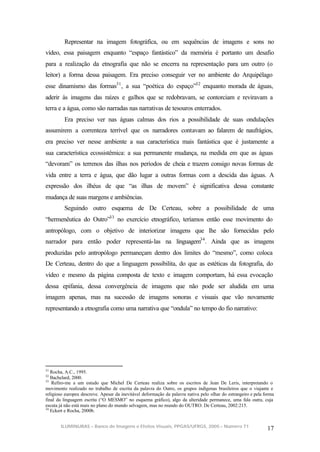 Representar na imagem fotográfica, ou em sequências de imagens e sons no
vídeo, essa paisagem enquanto “espaço fantástico” da memória é portanto um desafio
para a realização da etnografia que não se encerra na representação para um outro (o
leitor) a forma dessa paisagem. Era preciso conseguir ver no ambiente do Arquipélago
esse dinamismo das formas31 , a sua “poética do espaço”32 enquanto morada de águas,
aderir às imagens das raízes e galhos que se redobravam, se contorciam e reviravam a
terra e a água, como são narradas nas narrativas de tesouros enterrados.
         Era preciso ver nas águas calmas dos rios a possibilidade de suas ondulações
assumirem a correnteza terrível que os narradores contavam ao falarem de naufrágios,
era preciso ver nesse ambiente a sua característica mais fantástica que é justamente a
sua característica ecossistêmica: a sua permanente mudança, na medida em que as águas
“devoram” os terrenos das ilhas nos períodos de cheia e trazem consigo novas formas de
vida entre a terra e água, que dão lugar a outras formas com a descida das águas. A
expressão dos ilhéus de que “as ilhas de movem” é significativa dessa constante
mudança de suas margens e ambiências.
         Seguindo outro esquema de De Certeau, sobre a possibilidade de uma
“hermenêutica do Outro”33 no exercício etnográfico, teríamos então esse movimento do
antropólogo, com o objetivo de interiorizar imagens que lhe são fornecidas pelo
narrador para então poder representá-las na linguagem34 . Ainda que as imagens
produzidas pelo antropólogo permaneçam dentro dos limites do “mesmo”, como coloca
De Certeau, dentro do que a linguagem possibilita, do que as estéticas da fotografia, do
vídeo e mesmo da página composta de texto e imagem comportam, há essa evocação
dessa epifania, dessa convergência de imagens que não pode ser aludida em uma
imagem apenas, mas na sucessão de imagens sonoras e visuais que vão novamente
representando a etnografia como uma narrativa que “ondula” no tempo do fio narrativo:




31
   Rocha, A.C., 1995.
32
   Bachelard, 2000.
33
   Refiro-me a um estudo que Michel De Certeau realiza sobre os escritos de Jean De Leris, interpretando o
movimento realizado no trabalho de escrita da palavra do Outro, os grupos indígenas brasileiros que o viajante e
religioso europeu descreve. Apesar da inevitável deformação da palavra nativa pelo olhar do estrangeiro e pela forma
final da linguagem escrita (“O MESMO” no esquema gráfico), algo da alteridade permanece, uma fala outra, cuja
escuta já não está mais no plano do mundo selvagem, mas no mundo do OUTRO. De Certeau, 2002:215.
34
   Eckert e Rocha, 2000b.


       ILUMINURAS – Banco de Imagens e Efeitos Visuais, PPGAS/UFRGS, 2005 – Número 71
                                                                                                                17
 