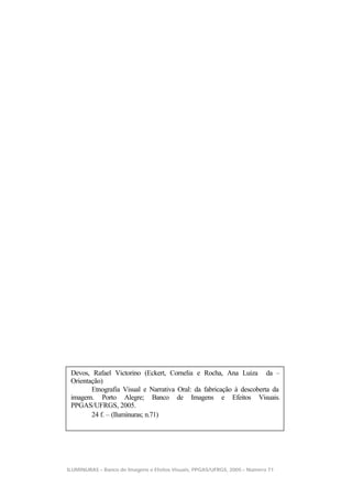 Devos, Rafael Victorino (Eckert, Cornelia e Rocha, Ana Luiza da –
 Orientação)
        Etnografia Visual e Narrativa Oral: da fabricação à descoberta da
 imagem. Porto Alegre; Banco de Imagens e Efeitos Visuais.
 PPGAS/UFRGS, 2005.
        24 f. – (Iluminuras; n.71)




ILUMINURAS – Banco de Imagens e Efeitos Visuais, PPGAS/UFRGS, 2005 – Número 71
                                                                                 1
 