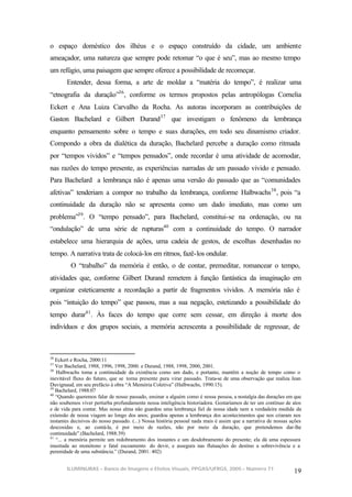 o espaço doméstico dos ilhéus e o espaço construído da cidade, um ambiente
ameaçador, uma natureza que sempre pode retomar “o que é seu”, mas ao mesmo tempo
um refúgio, uma paisagem que sempre oferece a possibilidade de recomeçar.
       Entender, dessa forma, a arte de moldar a “matéria do tempo”, é realizar uma
“etnografia da duração”36 , conforme os termos propostos pelas antropólogas Cornelia
Eckert e Ana Luiza Carvalho da Rocha. As autoras incorporam as contribuições de
Gaston Bachelard e Gilbert Durand 37 que investigam o fenômeno da lembrança
enquanto pensamento sobre o tempo e suas durações, em todo seu dinamismo criador.
Compondo a obra da dialética da duração, Bachelard percebe a duração como ritmada
por “tempos vividos” e “tempos pensados”, onde recordar é uma atividade de acomodar,
nas razões do tempo presente, as experiências narradas de um passado vivido e pensado.
Para Bachelard a lembrança não é apenas uma versão do passado que as “comunidades
afetivas” tenderiam a compor no trabalho da lembrança, conforme Halbwachs 38 , pois “a
continuidade da duração não se apresenta como um dado imediato, mas como um
problema”39 . O “tempo pensado”, para Bachelard, constitui-se na ordenação, ou na
“ondulação” de uma série de rupturas40 com a continuidade do tempo. O narrador
estabelece uma hierarquia de ações, uma cadeia de gestos, de escolhas desenhadas no
tempo. A narrativa trata de colocá-los em ritmos, fazê-los ondular.
         O “trabalho” da memória é então, o de contar, premeditar, romancear o tempo,
atividades que, conforme Gilbert Durand remetem à função fantástica da imaginação em
organizar esteticamente a recordação a partir de fragmentos vividos. A memória não é
pois “intuição do tempo” que passou, mas a sua negação, estetizando a possibilidade do
tempo durar41 . Às faces do tempo que corre sem cessar, em direção à morte dos
indivíduos e dos grupos sociais, a memória acrescenta a possibilidade de regressar, de



36
   Eckert e Rocha, 2000:11
37
   Ver Bachelard, 1988, 1996, 1998, 2000. e Durand, 1988, 1998, 2000, 2001.
38
   Halbwachs toma a continuidade da existência como um dado, e portanto, mantêm a noção de tempo como o
inevitável fluxo do futuro, que se torna presente para virar passado. Trata-se de uma observação que realiza Jean
Duvignaud, em seu prefácio à obra “A Memória Coletiva” (Halbwachs, 1990:15).
39
   Bachelard, 1988:07
40
   “Quando queremos falar de nosso passado, ensinar a alguém como é nossa pessoa, a nostalgia das durações em que
não soubemos viver perturba profundamente nossa inteligência historiadora. Gostaríamos de ter um contínuo de atos
e de vida para contar. Mas nossa alma não guardou uma lembrança fiel de nossa idade nem a verdadeira medida da
extensão de nossa viagem ao longo dos anos; guardou apenas a lembrança dos acontecimentos que nos criaram nos
instantes decisivos do nosso passado. (...) Nossa história pessoal nada mais é assim que a narrativa de nossas ações
descosidas e, ao contá-la, é por meio de razões, não por meio da duração, que pretendemos dar-lhe
continuidade”.(Bachelard, 1988:39)
41
   “... a memória permite um redobramento dos instantes e um desdobramento do presente; ela dá uma espessura
inusitada ao monótono e fatal escoamento do devir, e assegura nas flutuações do destino a sobrevivência e a
perenidade de uma substância.” (Durand, 2001: 402)


       ILUMINURAS – Banco de Imagens e Efeitos Visuais, PPGAS/UFRGS, 2005 – Número 71
                                                                                                                19
 