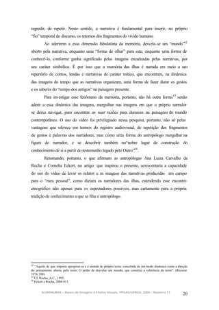 regredir, de repetir. Neste sentido, a narrativa é fundamental para inserir, no próprio
“fio” temporal do discurso, os retornos dos fragmentos do vivido humano.
         Ao aderirem a essa dimensão fabulatória da memória, desvela-se um “mundo”42
aberto pela narrativa, enquanto uma “forma de olhar” para este, enquanto uma forma de
conhecê-lo, conforme ganha significado pelas imagens encadeadas pelas narrativas, por
seu caráter simbólico. É por isso que a memória das ilhas é narrada em meio a um
repertório de contos, lendas e narrativas de caráter mítico, que encontram, na dinâmica
das imagens do tempo que as narrativas organizam, uma forma de fazer durar os gestos
e os saberes do “tempo dos antigos” na paisagem presente.
         Para investigar esse fenômeno da memória, portanto, não há outra forma 43 senão
aderir a essa dinâmica das imagens, mergulhar nas imagens em que o próprio narrador
se deixa navegar, para encontrar as suas razões para durarem na paisagem do mundo
contemporâneo. O uso do vídeo foi privilegiado nessa pesquisa, portanto, não só pelas
vantagens que oferece em termos do registro audiovisual, de repetição dos fragmentos
de gestos e palavras dos narradores, mas como uma forma do antropólogo mergulhar na
figura do narrador, e se descobrir também no“nobre lugar de construção do
conhecimento de si a partir do testemunho legado pelo Outro”44 .
         Retomando, portanto, o que afirmam as antropólogas Ana Luiza Carvalho da
Rocha e Cornelia Eckert, no artigo que inspirou o presente, acrescentaria a capacidade
do uso do vídeo de levar os relatos e as imagens das narrativas produzidas em campo
para o “meu pessoal”, como diziam os narradores das ilhas, estendendo esse encontro
etnográfico não apenas para os espectadores possíveis, mas certamente para a própria
tradição de conhecimento a que se filia o antropólogo.




42
   “Aquilo de que importa apropriar-se é o sentido do próprio texto, concebido de um modo dinâmico como a direção
do pensamento aberta pelo texto. O poder de desvelar um mundo, que constitui a referência do texto”. (Ricoeur
1976:104)
43
   Cf. Rocha, A.C., 1995.
44
   Eckert e Rocha, 2004:411.


       ILUMINURAS – Banco de Imagens e Efeitos Visuais, PPGAS/UFRGS, 2005 – Número 71
                                                                                                             20
 