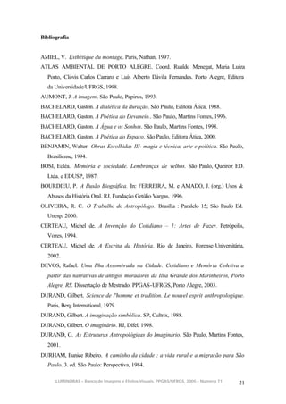 Bibliografia


AMIEL, V. Esthétique du montage. Paris, Nathan, 1997.
ATLAS AMBIENTAL DE PORTO ALEGRE. Coord. Rualdo Menegat, Maria Luiza
  Porto, Clóvis Carlos Carraro e Luís Alberto Dávila Fernandes. Porto Alegre, Editora
  da Universidade/UFRGS, 1998.
AUMONT, J. A imagem. São Paulo, Papirus, 1993.
BACHELARD, Gaston. A dialética da duração. São Paulo, Editora Ática, 1988.
BACHELARD, Gaston. A Poética do Devaneio.. São Paulo, Martins Fontes, 1996.
BACHELARD, Gaston. A Água e os Sonhos. São Paulo, Martins Fontes, 1998.
BACHELARD, Gaston. A Poética do Espaço. São Paulo, Editora Ática, 2000.
BENJAMIN, Walter. Obras Escolhidas III- magia e técnica, arte e política. São Paulo,
  Brasiliense, 1994.
BOSI, Ecléa. Memória e sociedade. Lembranças de velhos. São Paulo, Queiroz ED.
  Ltda. e EDUSP, 1987.
BOURDIEU, P. A Ilusão Biográfica. In: FERREIRA, M. e AMADO, J. (org.) Usos &
  Abusos da História Oral. RJ, Fundação Getúlio Vargas, 1996.
OLIVEIRA, R. C. O Trabalho do Antropólogo. Brasília : Paralelo 15; São Paulo Ed.
  Unesp, 2000.
CERTEAU, Michel de. A Invenção do Cotidiano – 1: Artes de Fazer. Petrópolis,
  Vozes, 1994.
CERTEAU, Michel de. A Escrita da História. Rio de Janeiro, Forense-Universitária,
  2002.
DEVOS, Rafael. Uma Ilha Assombrada na Cidade: Cotidiano e Memória Coletiva a
  partir das narrativas de antigos moradores da Ilha Grande dos Marinheiros, Porto
  Alegre, RS. Dissertação de Mestrado. PPGAS-UFRGS, Porto Alegre, 2003.
DURAND, Gilbert. Science de l'homme et tradition. Le nouvel esprit anthropologique.
  Paris, Berg International, 1979.
DURAND, Gilbert. A imaginação simbólica. SP, Cultrix, 1988.
DURAND, Gilbert. O imaginário. RJ, Difel, 1998.
DURAND, G. As Estruturas Antropológicas do Imaginário. São Paulo, Martins Fontes,
  2001.
DURHAM, Eunice Ribeiro. A caminho da cidade : a vida rural e a migração para São
  Paulo. 3. ed. São Paulo: Perspectiva, 1984.

     ILUMINURAS – Banco de Imagens e Efeitos Visuais, PPGAS/UFRGS, 2005 – Número 71
                                                                                      21
 