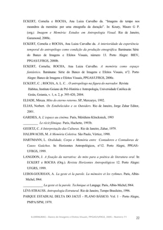 ECKERT, Cornelia e ROCHA, Ana Luiza Carvalho da. “Imagens do tempo nos
  meandros da memória: por uma etnografia da duração”. In: Koury, Mauro G P.
  (org.). Imagem e Memória: Estudos em Antropologia Visual. Rio de Janeiro,
  Garamond, 2000c.
ECKERT, Cornelia e ROCHA, Ana Luiza Carvalho da. A interioridade da experiência
  temporal do antropólogo como condição da produção etnográfica. Iluminuras: Série
  do Banco de Imagens e Efeitos Visuais, número 13. Porto Alegre: BIEV,
  PPGAS/UFRGS, 2000b.
ECKERT, Cornelia; ROCHA, Ana Luiza Carvalho. A memória como espaço
  fantástico. Iluminuras: Série do Banco de Imagens e Efeitos Visuais, n°2. Porto
  Alegre: Banco de Imagens e Efeitos Visuais, PPGAS/UFRGS, 2000c.
ECKERT, C. ; ROCHA, A. L. C. . O antropólogo na figura do narrador. Revista
   Habitus, Instituto Goiano de Pré-História e Antropologia, Universidade Católica de
   Goiás, Goiania, v. 1, n. 2, p. 395-420, 2004.
ELIADE, Mircea. Mito do eterno retorno. SP, Mercuryo, 1992.
ELIAS, Norbert. Os Estabelecidos e os Outsiders. Rio de Janeiro, Jorge Zahar Editor,
  2001.
GARDIES, A. L’espace au cinéma. Paris, Méridiens Klincksieck, 1993
_________ Le récit filmique. Paris, Hachette, 1993b.
GEERTZ, C. A Interpretação das Culturas. Rio de Janeiro, Zahar, 1979.
HALBWACHS, M. A Memória Coletiva. São Paulo, Vértice, 1990.
HARTMANN, L. Oralidade, Corpo e Memória entre Contadores e Contadoras de
  Causo Gaúchos. In: Horizontes Antropológicos, n°12. Porto Alegre, PPGAS-
  UFRGS, 1999.
LANGDON, J. A fixação da narrativa: do mito para a poética de literatura oral. In:
  ECKERT e ROCHA (Org.). Revista Horizontes Antropológicos 12. Porto Alegre:
  UFGRS, 1999.
LEROI-GOURHAN, A. La geste et la parole. La mémoire et les rythmes. Paris, Albin-
 Michel, l964.
____________ La geste et la parole. Technique et Langage. Paris, Albin-Michel, l964.
LÉVI-STRAUSS. Antropologia Estrutural. Rio de Janeiro, Tempo Brasileiro, 1996.
PARQUE ESTADUAL DELTA DO JACUÍ - PLANO BÁSICO. Vol. 1 – Porto Alegre,
  PMPA/SPM, 1979.



     ILUMINURAS – Banco de Imagens e Efeitos Visuais, PPGAS/UFRGS, 2005 – Número 71
                                                                                        22
 