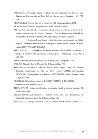PRELORAN, J. “Conceptos éticos e estéticos en cine etnográfico”, in Rossi. El Cine
  Documental Etnobiográfico de Jorge Preloran. Buenos Aires, Busqueda, 1987. P73-
  119.
RICOUER, Paul. Tempo e Narrativa. Tomos I, II e III. Campinas, Papirus, 1994.
RICOUER, Paul. Teoria da Interpretação. Lisboa, Edições 70, 1976.
ROCHA, A. L. Carvalho da Le sanctuaire du désordre, ou l’art de savoir-vivre des
  douces barbares sous les Tristes Tropiques. Tese de doutoramento defendida na
  Universidade de Paris V, Sorbonne, 1994, sob a direção de Michel Maffesolli.
_____________ As figurações de lendas e mitos históricos na construção da Cidade
  tropical. Iluminuras: Série do Banco de Imagens e Efeitos Visuais, número 34. Porto
  Alegre: BIEV, PPGAS/UFRGS, 2000.
ROCHA, A.L.C.           “Antropologia das formas sensíveis; entre o visível e o invisível, a
 floração de símbolos”. In: Horizontes Antropológicos,         Antropologia Visual, Ano l,
 vol2, l995.
ROSA, Guimarães. Primeiras estórias. Rio de Janeiro, José Olympio Ed., 1974.
SAHLINS, Marshall. Ilhas de História. Rio de Janeiro, Zahar, 1981.
SECRETARIA MUNICIPAL Da CULTURA. Porto Alegre. Centro de Pesquisa
  Histórica. Arquipélago: as ilhas de Porto Alegre. GOMES, José Juvenal;
  MACHADO, Helena Vitória dos Santos e VENTIMIGLIA, Marise Antunes. Porto
  Alegre: EU, 1995.
SIMMEL, G. A filosofia da paisagem. REVISTA POLÍTICA & TRABALHO,
 setembro de 1996. PPGS/UFPB, 12. ...
THIOLLENT, M. Critica metodológica, investigação social e enquete operária. São
  Paulo, Polis, 1981.
VELHO, Gilberto. Individualismo e Cultura: notas para uma Antropologia da
  Sociedade Contemporânea. Rio de Janeiro, Zahar, 1981.
VILLAIN, D. Le cadrage au cinéma, l’oeil à la caméra. Paris, Cahiers du Cinéma, s. d.




     ILUMINURAS – Banco de Imagens e Efeitos Visuais, PPGAS/UFRGS, 2005 – Número 71
                                                                                         23
 