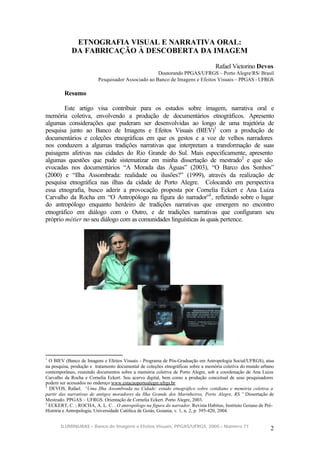 ETNOGRAFIA VISUAL E NARRATIVA ORAL:
            DA FABRICAÇÃO À DESCOBERTA DA IMAGEM

                                                                                  Rafael Victorino Devos
                                                   Doutorando PPGAS/UFRGS – Porto Alegre/RS/ Brasil
                         Pesquisador Associado ao Banco de Imagens e Efeitos Visuais – PPGAS - UFRGS

         Resumo

       Este artigo visa contribuir para os estudos sobre imagem, narrativa oral e
memória coletiva, envolvendo a produção de documentários etnográficos. Apresento
algumas considerações que puderam ser desenvolvidas ao longo de uma trajetória de
pesquisa junto ao Banco de Imagens e Efeitos Visuais (BIEV)1 com a produção de
documentários e coleções etnográficas em que os gestos e a voz de velhos narradores
nos conduzem a algumas tradições narrativas que interpretam a transformação de suas
paisagens afetivas nas cidades do Rio Grande do Sul. Mais especificamente, apresento
algumas questões que pude sistematizar em minha dissertação de mestrado2 e que são
evocadas nos documentários “A Morada das Águas” (2003), “O Barco dos Sonhos”
(2000) e “Ilha Assombrada: realidade ou ilusões?” (1999), através da realização de
pesquisa etnográfica nas ilhas da cidade de Porto Alegre. Colocando em perspectiva
essa etnografia, busco aderir a provocação proposta por Cornelia Eckert e Ana Luiza
Carvalho da Rocha em “O Antropólogo na figura do narrador”3 , refletindo sobre o lugar
do antropólogo enquanto herdeiro de tradições narrativas que emergem no encontro
etnográfico em diálogo com o Outro, e de tradições narrativas que configuram seu
próprio métier no seu diálogo com as comunidades linguísticas às quais pertence.




1
  O BIEV (Banco de Imagens e Efeitos Visuais - Programa de Pós-Graduação em Antropologia Social/UFRGS), atua
na pesquisa, produção e tratamento documental de coleções etnográficas sobre a memória coletiva do mundo urbano
contemporâneo, reunindo documentos sobre a memória coletiva de Porto Alegre, sob a coordenação de Ana Luiza
Carvalho da Rocha e Cornelia Eckert. Seu acervo digital, bem como a produção conceitual de seus pesquisadores
podem ser acessados no endereço www.estacaoportoalegre.ufrgs.br.
2
  DEVOS, Rafael. “Uma Ilha Assombrada na Cidade: estudo etnográfico sobre cotidiano e memória coletiva a
partir das narrativas de antigos moradores da Ilha Grande dos Marinheiros, Porto Alegre, RS.” Dissertação de
Mestrado. PPGAS – UFRGS. Orientação de Cornelia Eckert. Porto Alegre, 2003.
3
  ECKERT, C. ; ROCHA, A. L. C. . O antropólogo na figura do narrador. Revista Habitus, Instituto Goiano de Pré-
História e Antropologia, Universidade Católica de Goiás, Goiania, v. 1, n. 2, p. 395-420, 2004.


       ILUMINURAS – Banco de Imagens e Efeitos Visuais, PPGAS/UFRGS, 2005 – Número 71
                                                                                                             2
 