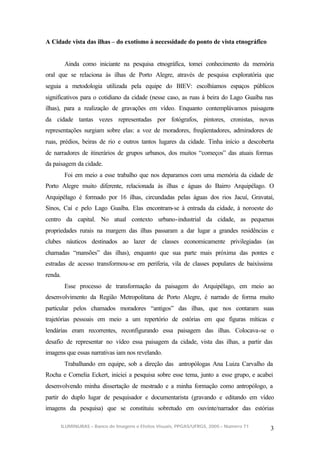 A Cidade vista das ilhas – do exotismo à necessidade do ponto de vista etnográfico


         Ainda como iniciante na pesquisa etnográfica, tomei conhecimento da memória
oral que se relaciona às ilhas de Porto Alegre, através de pesquisa exploratória que
seguia a metodologia utilizada pela equipe do BIEV: escolhíamos espaços públicos
significativos para o cotidiano da cidade (nesse caso, as ruas à beira do Lago Guaíba nas
ilhas), para a realização de gravações em vídeo. Enquanto contemplávamos paisagens
da cidade tantas vezes representadas por fotógrafos, pintores, cronistas, novas
representações surgiam sobre elas: a voz de moradores, freqüentadores, admiradores de
ruas, prédios, beiras de rio e outros tantos lugares da cidade. Tinha início a descoberta
de narradores de itinerários de grupos urbanos, dos muitos “começos” das atuais formas
da paisagem da cidade.
         Foi em meio a esse trabalho que nos deparamos com uma memória da cidade de
Porto Alegre muito diferente, relacionada às ilhas e águas do Bairro Arquipélago. O
Arquipélago é formado por 16 ilhas, circundadas pelas águas dos rios Jacuí, Gravataí,
Sinos, Caí e pelo Lago Guaíba. Elas encontram-se à entrada da cidade, à noroeste do
centro da capital. No atual contexto urbano-industrial da cidade, as pequenas
propriedades rurais na margem das ilhas passaram a dar lugar a grandes residências e
clubes náuticos destinados ao lazer de classes economicamente privilegiadas (as
chamadas “mansões” das ilhas), enquanto que sua parte mais próxima das pontes e
estradas de acesso transformou-se em periferia, vila de classes populares de baixíssima
renda.
         Esse processo de transformação da paisagem do Arquipélago, em meio ao
desenvolvimento da Região Metropolitana de Porto Alegre, é narrado de forma muito
particular pelos chamados moradores “antigos” das ilhas, que nos contaram suas
trajetórias pessoais em meio a um repertório de estórias em que figuras míticas e
lendárias eram recorrentes, reconfigurando essa paisagem das ilhas. Colocava-se o
desafio de representar no vídeo essa paisagem da cidade, vista das ilhas, a partir das
imagens que essas narrativas iam nos revelando.
         Trabalhando em equipe, sob a direção das antropólogas Ana Luiza Carvalho da
Rocha e Cornelia Eckert, iniciei a pesquisa sobre esse tema, junto a esse grupo, e acabei
desenvolvendo minha dissertação de mestrado e a minha formação como antropólogo, a
partir do duplo lugar de pesquisador e documentarista (gravando e editando em vídeo
imagens da pesquisa) que se constituiu sobretudo em ouvinte/narrador das estórias

      ILUMINURAS – Banco de Imagens e Efeitos Visuais, PPGAS/UFRGS, 2005 – Número 71
                                                                                        3
 
