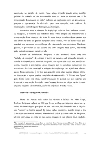 descobertas no trabalho de campo. Nesse artigo, pretendo discutir como questões
próprias da produção de um documentário sobre o                        tema da narrativa oral e da
representação da paisagem em vídeo4 puderam ser recolocadas como um problema de
pesquisa e representação da alteridade, como uma etnografia, cujo problema de
interpretação é realizado a partir da imagem, e pela imagem.
         Ao falarem sobre a paisagem do Arquipélago, sobre as ilhas, banhados e canais
de navegação, a memória dos narradores trazia outras imagens que transformavam a
representação dessa paisagem. Ao invés de tentar inserir os relatos dessas pessoas em
um roteiro pré-dado, era preciso mergulhar nessas estórias, ouvi-las muitas vezes, para
descobrir uma estrutura e um sentido que não estava oculto, mas expresso na fala dessas
pessoas, e que traziam ao seu ouvinte uma outra imagem desse espaço, atravessada
pelos muitos tempos que a narrativa revela.
         Realizar um documentário etnográfico e uma dissertação escrita sobre esse
“trabalho da memória”5 de estetizar o tempo na narrativa oral, compunha portanto o
desafio da composição da narrativa etnográfica, não apenas em vídeo, mas também na
escrita, buscando a convergência dessas imagens que os narradores cadenciavam nos
seus relatos, de forma a descobrir a paisagem do Arquipélago vista a partir dos relatos e
gestos desses narradores. É por isso que apresento nesse artigo algumas páginas inteiras
da dissertação, e alguns quadros congelados do documentário “A Morada das Águas”
para discutir como essa relação narrativa/paisagem foi evocada nos dois suportes, em
termos de representação da relação espaço/tempo/ação tanto na página escrita, tomada
enquanto imagem a ser interpretada, quanto nas seqüências de áudio e vídeo.


         Memória e Inteligência Narrativa


         Muitas das pessoas mais velhas que viveram a infância em Porto Alegre,
lembram da famosa enchente de 1941 que deixou as ilhas completamente submersas e o
centro da cidade alagado por quase um mês. Nas ilhas, essa lembrança tem a força de
um “começo” na história pessoal de muitos velhos moradores. Quando contei a Seu
Adão sobre essa terrível enchente, narrando-lhe o que eu já ouvira e vira em fotografias,
ele me surpreendeu ao contar as mais densas imagens de sua infância, tendo saudades

4
  Por exemplo: O que perguntar e o que fazer na entrevista? Como “fazer as pessoas falarem”? Como deixá-las à
vontade? Como conduzir a entrevista? Como enquadrar os narradores? Como selecionar e editar os relatos? Como
representar em imagens suas narrativas?
5
  Cf. Bosi, 1987.


       ILUMINURAS – Banco de Imagens e Efeitos Visuais, PPGAS/UFRGS, 2005 – Número 71
                                                                                                           4
 