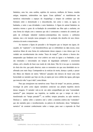 fantástico, uma luz, uma sombra, espíritos de escravos, mulheres de branco, moedas
antigas, temporais, redemoinhos nas águas. Essas epifanias7 se manifestavam nas
narrativas relacionadas a espaços do Arquipélago e tempos do cotidiano que são
liminares entre o domesticado e o desconhecido, tais como o mato, as águas, os
banhados, a noite e suas divindades e seres fantásticos. A figura do animal fantástico na
narrativa retoma o gesto de re-fundação da comunidade nas ilhas após a enchente, em
uma forma de relação com a natureza que não é certamente a tentativa de controle por
parte da civilização industrial moderno-contemporânea dos recursos e ambientes
naturais, mas a de inserção nessa paisagem e de aceitação dos desafios de seus ritmos
cósmicos de morte e renascimento.
         Ao trazerem a figura do pescador e do barqueiro que se lançam nas águas, do
caçador, do “capineiro” e da benzedeira/bruxa que se embrenham na m escura, essas
                                                                   ata
narrativas falam de uma forma de conhecimento desses espaços e seus ritmos que é na
verdade um reconhecimento das muitas “faces do tempo”8 , dos saberes e fazeres dos
antepassados que fundaram esse viver coletivo em meio às águas e os banhados, e que
são retomados e reinventados em tempos de degradação ambiental e crescimento
urbano, sob o desafio de fazer esse modo de vida durar. Não foi à toa que os momentos
de cheia dos rios, que pude observar, eram os momentos em que essa identidade era re-
afirmada com mais força. Contrapondo-se às notícias de morte, doença e perda, o prazer
dos ilhéus em falarem de outros “dilúvios” passados não deixava de trazer uma certa
heroicidade ao narrador que hoje em dia, já espera por nova subida das águas, pela água
que toma de volta “o que é dela”, como diziam.
         Para que emergissem nas narrativas essas “faces do tempo” era preciso, portanto,
investigar de perto como alguns narradores contavam sua própria trajetória através
dessas imagens. O narrador vale-se de um saber compartilhado por uma “comunidade
narrativa”9 para interpretar sua trajetória, na medida em que o tempo de vida é
transformado em “tempo pensado”10 , ou melhor, tempos pensados, na ação narrativa.
Deslocar a análise sobre a narrativa oral e sobre a memória coletiva dos “conteúdos”
que são narrados para o reconhecimento, na palavra do interlocutor, dessa “inteligência
narrativa” de construir conhecimento sobre o tempo, para usar a expressão de Paul



7
  Durand, 1988:15.
8
  Durand, 2001.
9
  Lagdon, 1999.
10
   Bachelard, 1988.


       ILUMINURAS – Banco de Imagens e Efeitos Visuais, PPGAS/UFRGS, 2005 – Número 71
                                                                                        6
 