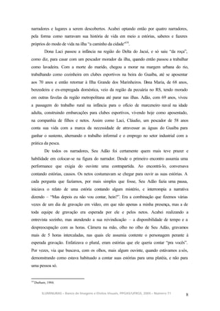 narradores e lugares a serem descobertos. Acabei optando então por quatro narradores,
pela forma como narravam sua história de vida em meio a estórias, saberes e fazeres
próprios do modo de vida na ilha “a caminho da cidade”14 .
           Dona Laci passou a infância na região do Delta do Jacuí, e só saiu “da roça”,
como diz, para casar com um pescador morador da ilha, quando então passou a trabalhar
como lavadeira. Com a morte do marido, chegou a morar na margem urbana do rio,
trabalhando como cozinheira em clubes esportivos na beira do Guaíba, até se aposentar
aos 70 anos e então retornar à Ilha Grande dos Marinheiros. Dona Maria, de 68 anos,
benzedeira e ex-empregada doméstica, veio da região da pecuária no RS, tendo morado
em outras favelas da região metropolitana até parar nas ilhas. Adão, com 69 anos, viveu
a passagem do trabalho rural na infância para o ofício de marceneiro naval na idade
adulta, construindo embarcações para clubes esportivos, vivendo hoje como aposentado,
na companhia de filhos e netos. Assim como Laci, Cláudio, um pescador de 58 anos
conta sua vida com a marca da necessidade de atravessar as águas do Guaíba para
ganhar o sustento, alternando o trabalho informal e o emprego no setor industrial com a
prática da pesca.
           De todos os narradores, Seu Adão foi certamente quem mais teve prazer e
habilidade em colocar-se na figura do narrador. Desde o primeiro encontro assumia uma
performance que exigia do ouvinte uma contrapartida. Ao encontrá-lo, conversava
contando estórias, causos. Os netos costumavam se chegar para ouvir as suas estórias. A
cada pergunta que fazíamos, por mais simples que fosse, Seu Adão fazia uma pausa,
iniciava o relato de uma estória contando algum mistério, e interrompia a narrativa
dizendo – “Mas depois eu não vou contar, hein?”. Era a combinação que fizemos várias
vezes de um dia de gravação em vídeo, em que não apenas a minha presença, mas a de
toda equipe de gravação era esperada por ele e pelos netos. Acabei realizando a
entrevista sozinho, mas atendendo a sua reivindicação – a disponibilidade de tempo e a
despreocupação com as horas. Câmera na mão, olho no olho de Seu Adão, gravamos
mais de 5 horas intercaladas, nas quais ele assumia contente o personagem perante à
esperada gravação. Enfatizava o plural, eram estórias que ele queria contar “pra vocês”.
Por vezes, via que buscava, com os olhos, mais algum ouvinte, quando estávamos a sós,
demonstrando como estava habituado a contar suas estórias para uma platéia, e não para
uma pessoa só.


14
     Durham, 1984.


         ILUMINURAS – Banco de Imagens e Efeitos Visuais, PPGAS/UFRGS, 2005 – Número 71
                                                                                          8
 