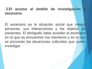 3.El acceso al ámbito de investigación o 
escenario. 
El escenario es la situación social que integra 
personas, sus interacciones y los objetos allí 
presentes. El etnógrafo debe acceder al escenario 
en el que se encuentran los miembros y en el que 
se provocan las situaciones culturales que quiere 
investigar. 
 
