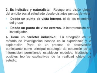3. Es holística y naturalista: Recoge una visión global 
del ámbito social estudiado desde distintos puntos de vista 
 Desde un punto de vista interno. el de los miembros 
del grupo 
 Desde un punto de vista externo. la interpretación del 
investigador. 
4. Tiene un carácter inductivo: La etnografía es un 
método de investigación basado en la experiencia y la 
exploración. Parte de un proceso de observación 
participante como principal estrategia de obtención de la 
información permitiendo establecer modelos, hipótesis y 
posibles teorías explicativas de la realidad objeto de 
estudio. 
 