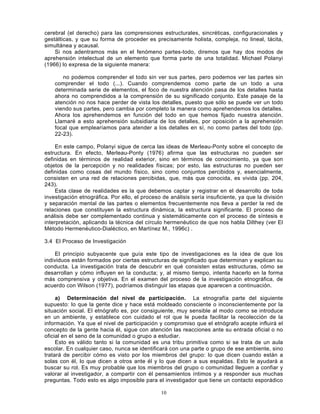 10
cerebral (el derecho) para las comprensiones estructurales, sincréticas, configuracionales y
gestálticas, y que su forma de proceder es precisamente holista, compleja, no lineal, tácita,
simultánea y acausal.
Si nos adentramos más en el fenómeno partes-todo, diremos que hay dos modos de
aprehensión intelectual de un elemento que forma parte de una totalidad. Michael Polanyi
(1966) lo expresa de la siguiente manera:
no podemos comprender el todo sin ver sus partes, pero podemos ver las partes sin
comprender el todo (...). Cuando comprendemos como parte de un todo a una
determinada serie de elementos, el foco de nuestra atención pasa de los detalles hasta
ahora no comprendidos a la comprensión de su significado conjunto. Este pasaje de la
atención no nos hace perder de vista los detalles, puesto que sólo se puede ver un todo
viendo sus partes, pero cambia por completo la manera como aprehendemos los detalles.
Ahora los aprehendemos en función del todo en que hemos fijado nuestra atención.
Llamaré a esto aprehensión subsidiaria de los detalles, por oposición a la aprehensión
focal que emplearíamos para atender a los detalles en sí, no como partes del todo (pp.
22-23).
En este campo, Polanyi sigue de cerca las ideas de Merleau-Ponty sobre el concepto de
estructura. En efecto, Merleau-Ponty (1976) afirma que las estructuras no pueden ser
definidas en términos de realidad exterior, sino en términos de conocimiento, ya que son
objetos de la percepción y no realidades físicas; por esto, las estructuras no pueden ser
definidas como cosas del mundo físico, sino como conjuntos percibidos y, esencialmente,
consisten en una red de relaciones percibidas, que, más que conocida, es vivida (pp. 204,
243).
Esta clase de realidades es la que debemos captar y registrar en el desarrollo de toda
investigación etnográfica. Por ello, el proceso de análisis sería insuficiente, ya que la división
y separación mental de las partes o elementos frecuentemente nos lleva a perder la red de
relaciones que constituyen la estructura dinámica, la estructura significante. El proceso de
análisis debe ser complementado continua y sistemáticamente con el proceso de síntesis e
interpretación, aplicando la técnica del círculo hermenéutico de que nos habla Dilthey (ver El
Método Hermenéutico-Dialéctico, en Martínez M., 1996c) .
3.4 El Proceso de Investigación
El principio subyacente que guía este tipo de investigaciones es la idea de que los
individuos están formados por ciertas estructuras de significado que determinan y explican su
conducta. La investigación trata de descubrir en qué consisten estas estructuras, cómo se
desarrollan y cómo influyen en la conducta; y, al mismo tiempo, intenta hacerlo en la forma
más comprensiva y objetiva. En el examen del proceso de la investigación etnográfica, de
acuerdo con Wilson (1977), podríamos distinguir las etapas que aparecen a continuación.
a) Determinación del nivel de participación. La etnografía parte del siguiente
supuesto: lo que la gente dice y hace está moldeado consciente o inconscientemente por la
situación social. El etnógrafo es, por consiguiente, muy sensible al modo como se introduce
en un ambiente, y establece con cuidado el rol que le pueda facilitar la recolección de la
información. Ya que el nivel de participación y compromiso que el etnógrafo acepte influirá el
concepto de la gente hacia él, sigue con atención las reacciones ante su entrada oficial o no
oficial en el seno de la comunidad o grupo a estudiar.
Esto es válido tanto si la comunidad es una tribu primitiva como si se trata de un aula
escolar. En cualquier caso, nunca se identificará con una parte o grupo de ese ambiente, sino
tratará de percibir cómo es visto por los miembros del grupo: lo que dicen cuando están a
solas con él, lo que dicen a otros ante él y lo que dicen a sus espaldas. Esto le ayudará a
buscar su rol. Es muy probable que los miembros del grupo o comunidad lleguen a confiar y
valorar al investigador, a compartir con él pensamientos íntimos y a responder sus muchas
preguntas. Todo esto es algo imposible para el investigador que tiene un contacto esporádico
 