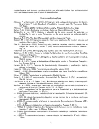 15
cuales ahora se está llevando con plena justicia, con adecuado nivel de rigor y sistematicidad
y con grandes promesas para el futuro de esas ciencias.
Referencias Bibliográficas
Atkinson, P. y Hammersley, M. (1994), Ethnography and participant observation. En Denzin,
N. y Lincoln, Y. (eds), Handbook of qualitative research, cap. 15. Thousands Oaks,
CA: Sage.
Atkinson, P. y otros (2001). Handbook of ethnography. Thousands Oaks, CA: Sage.
Barker, R. G. (1968). Ecological psychology. California: Stanford University Press.
Bertalanffy, L. von (1981). Historia y situación de la teoría general de sistemas, en
Bertalanffy, L. von y otros, Tendencias en la teoría general de sistemas.Madrid:
Alianza.
Davies, J. T. (1973). The Scientific Approach. Londres: Academic Press.
Dobbert, M. (1982). Ethnographic research: theory and application for modern schools and
societies. Nueva York: Praeger.
Ellis, C. y Bochner A. (2000). Autoethnography, personal narrative, reflexivity: researcher as
subject. En Denzin, N. y Lincoln, Y. (eds), Handbook of qualitative research, 2da edic.,
cap. 28.
Fetterman, D.M. (1998). Ethnography: step by step, 2da edic. Newbury Park, CA: Sage.
Gadamer, H. G. (1984). Verdad y método: fundamentos de una hermenéutica filosófica.
Salamanca: Sígueme.
Goetz, J. y LeCompte, M. (1988), Etnografía y diseño cualitativo en investigación educativa.
Madrid: Morata.
Guba, E. G. (1978). Toward a Methodology of Naturalistic lnquiry in Educational Evaluation.
Los Ángeles: UCLA.
Hanson, N. R. (1977). Patrones de descubrimiento. Observación y explicación. Madrid:
Alianza Universidad.
Hegel, G. (1966, orig. 1807). Fenomenología del espírtu. México: FCE.
Husserl, H. (1962). Ideas relativas a una fenomenología pura y una filosofía fenomenológíca.
México: FCE.
Köhler, W. (1967). Psicología de la configuración. Madrid: Morata.
Kubie, L. S. (1980). El preconsciente y la creatividad. En Beaudot, A. (Ed.) La creatividad.
Mardid: Narcea.
Le Compte, M. D. y J. P. Goetz, (1982). Problems of reliability and validity of ethnographic
research, Review of Educational Research, 52 (1), 31-60.
Martínez, M., (1986). La capacidad creadora y sus implicaciones para la metodología de la in-
vestigación, Psicología (Caracas: UCV), XII, 1-2, 37-62.
---, (1987). Implicaciones de la Neurociencia para la Creatividad y el Autoaprendizaje,
Anthropos (Venezuela), 14, 95-124.
---, (1989). Enfoque sistémico y metodología de la investigación, Anthropos (Venezuela), 16,
43-56.
---, (1989). El método hermenéutico-dialéctico en las ciencias de la conducta, Anthropos
(Venezuela), 18, 85-111.
---, (1993). El proceso creador a la luz de la neurociencia, Comportamiento (Caracas: USB),
2, 1, 3-22.
---, (1995). Enfoques metodológicos en las ciencias sociales, Avepso, 1, 39-47.
---, (1996a). El método etnográfico. En: Comportamiento humano: nuevos métodos de inves-
tigación. 2ª edic., ; cap. 10. México: Trillas.
---, (1996b). Cómo hacer un buen proyecto de tesis con metodología cualitativa. Heterotopía,
2, 63-73.
---, (1996c). Comportamiento humano: nuevos métodos de investigación, 2ª edic., México:
Trillas.
 